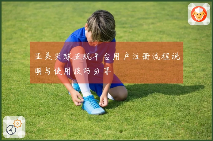 亚美买球正规平台用户注册流程说明与使用技巧分享